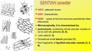 color: yellowish brown
odor: characteristic.
taste: sweet at first but becomes persistently bitter
afterwards.
 Microscopically, it is characterized by:
 parenchyma, containing minute acicular crystals of
ca-ox and oily globules (2, 8).
 cork cells (1, 4).
 Occasional small starch granules (7).
 Few fragments of lignified reticulate vessels (3, 5,
6).
 