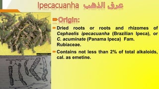 Dried roots or roots and rhizomes of
Cephaelis ipecacuanha (Brazilian Ipeca), or
C. acuminate (Panama Ipeca) Fam.
Rubiaceae.
Contains not less than 2% of total alkaloids,
cal. as emetine.
 