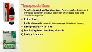  Appetite loss; digestive disorders: As stomachic because it
promotes secretion of saliva secretion and gastric juice and
stimulates appetite.
 A bitter tonic
 It kills plasmodia (malaria causing organisms) and worms.
 In the preparation used for
a) Respiratory-tract disorders; sinusitis
b) Anxiety; insomnia
 