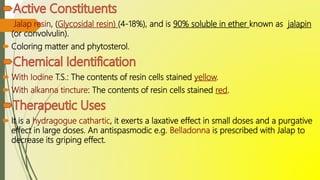  Jalap resin, (Glycosidal resin) (4-18%), and is 90% soluble in ether known as jalapin
(or convolvulin).
 Coloring matter and phytosterol.
 With Iodine T.S.: The contents of resin cells stained yellow.
 With alkanna tincture: The contents of resin cells stained red.
 It is a hydragogue cathartic, it exerts a laxative effect in small doses and a purgative
effect in large doses. An antispasmodic e.g. Belladonna is prescribed with Jalap to
decrease its griping effect.
 