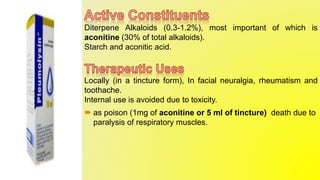 Diterpene Alkaloids (0.3-1.2%), most important of which is
aconitine (30% of total alkaloids).
Starch and aconitic acid.
Locally (in a tincture form), In facial neuralgia, rheumatism and
toothache.
Internal use is avoided due to toxicity.
 as poison (1mg of aconitine or 5 ml of tincture) death due to
paralysis of respiratory muscles.
 