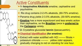 1- Isoquinoline Alkaloids emetine, cephaeline and
psychotrine.
 Rio drug contains 2-2.4% alkaloids, (60-75% emetine).
Panama drug yields 2-3.5% alkaloids, (30-50% emetine).
Emetine has a more expectorant and less emetic action
than cephaeline, so the Brazilian ipeca is preferred to
the Cartagena variety.
2- Crystalline glucosidal tannin (Ipecacuanhin).
(for emetine):
Extract with water acidified with HCl -------- filtrate +
potassium chlorate --------- yellow color appears,
gradually changing to red on standing for one hour.
 