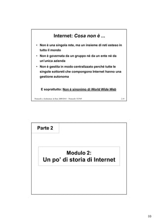 Internet: Cosa non è ...
  • Non è una singola rete, ma un insieme di reti esteso in
      tutto il mondo
  • Non è governata da un gruppo né da un ente né da
      un’unica azienda
  • Non è gestita in modo centralizzato perché tutte le
      singole sottoreti che compongono Internet hanno una
      gestione autonoma


        E soprattutto: Non è sinonimo di World Wide Web

Protocolli e Architetture di Rete 2009/2010 – Protocolli TCP/IP   2.19




   Parte 2




                                          Modulo 2:
          Un po’ di storia di Internet




                                                                         10
 