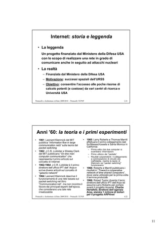 Internet: storia e leggenda

    • La leggenda
       Un progetto finanziato dal Ministero della Difesa USA
       con lo scopo di realizzare una rete in grado di
       comunicare anche in seguito ad attacchi nucleari
    • La realtà
         – Finanziata dal Ministero della Difesa USA
         – Motivazione: successi spaziali dell’URSS
         – Obiettivo: consentire l’accesso alle poche risorse di
           calcolo potenti (e costose) da vari centri di ricerca e
           Università USA

Protocolli e Architetture di Rete 2009/2010 – Protocolli TCP/IP                                          2.21




    Anni ’60: la teoria e i primi esperimenti
•   1961: Leonard Kleinrock del MIT           •                   1965: Larry Roberts e Thomas Marrill
    pubblica “Information flow in large                           effettuano il primo collegamento dati
    communication nets” sulla teoria del                          fra Massachussets e Santa Monica in
    packet switching                                              California:
                                                                   – Prima volta che due computer si
•   1962: J.C.R. Licklider e Wesley Clark                            scambiano informazioni
    del MIT pubblicano “On-line man                                – Primo utilizzo dei "packets“
    computer communication” che                                    – Risultati sorprendenti: il collegamento
    rappresenta il primo articolo sul                                a commutazione di circuito era
    concetto di Internet                                             inaffidabile, mentre le teorie di
                                                                     Kleinrock sul “packet switching"
•   1962-1964: J.C.R. Licklider è il primo                           funzionavano
    direttore dell’ufficio IPT dell’ Arpa e   •                   1966: Roberts e Marrill pubblicano i
    scrive diversi articoli sul concetto di                       risultati in “Toward a cooperative
    “galactic network”                                            network of time-shared computers”,
•   1964: Leonard Kleinrock descrive il                           dove viene utilizzato per la prima volta
                                                                  il termine protocollo
    funzionamento di una rete basata sul
    packet switching nel libro                •                   1966: Robert Taylor diventa il terzo
                                                                  direttore dell'ufficio IPT dell’Arpa ed
    “Communication net”, ma non incontra il                       assume Larry Roberts per portare
    favore dei principali esperti dell’epoca,                     avanti il progetto Arpanet. Charlie
    che considerano una tale rete                                 Hertzfeld, direttore dell’agenzia
    irrealizzabile                                                Arpa, stanzia 1 milione di dollari
                                                                  per il progetto ARPAnet
Protocolli e Architetture di Rete 2009/2010 – Protocolli TCP/IP                                          4.22




                                                                                                                11
 