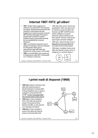 Internet 1967-1972: gli albori
    •    1967: Wesley Clark suggerisce di          •                  1969: Bob Kahn scrive “host to imp
         utilizzare una sottorete di minicomputer,                    specification 1822” che descrivono
         tutti uguali, dedicata esclusivamente alla                   le interfacce tra gli host della rete
         ricezione e trasmissione dei dati.                           Arpanet e gli IMP. Gli IMP devono
         Suggerisce di chiamare questi computer                       essere collegati ai computer
         IMP (Interface Message Processors).
                                                                      attraverso questa interfaccia che
         Questa idea consente di evitare i
         problemi hw/sw causati dalla diversità                       deve essere riscritta e costruita per
         ed incompatibilità dei computer                              ogni singolo computer collegato
         dell’epoca                                •                  1969 (apr.): Steve Crocker scrive il
    •    1967: Larry Roberts presenta il primo                        Request For Comment (RFC) #1
         disegno di Arpanet e rilascia la Request                     che tratta l’host-to-host protocol
         For Proposals“ (RFP) per la               •                  1969 (sett.): Installato il primo nodo
         realizzazione degli IMP della rete
                                                                      della rete Arpanet, presso UCLA: si
         Arpanet che viene inviata a 140 società
                                                                      collega ad un computer Sigma 7
    •    1968: La società BBN vince la gara per
         la realizzazione degli IMP (Honeywell
         con 12 Kbyte di memoria)

    Protocolli e Architetture di Rete 2009/2010 – Protocolli TCP/IP                                            4.23




                   I primi nodi di Arpanet (1969)
•       1969 (ott.): Nasce il secondo nodo
        della rete Arpanet presso lo
        Stanford Research Institute (SRI)
        di Doug Engelbart dove si riesce a
        collegare il computer Sds 940
        all’IMP. Il primo messaggio della
        rete Arpanet passa questo giorno
•       1969 (nov.): Viene installato il
        terzo nodo della rete Arpanet
        presso l’Università di Santa
        Barbara (UCSB). La rete assume
        una “topologia ridondante”
•       1969 (dic.): Viene installato il
        quarto nodo della rete Arpanet
        presso l’Università dello Utah


    Protocolli e Architetture di Rete 2009/2010 – Protocolli TCP/IP                                            4.24




                                                                                                                      12
 
