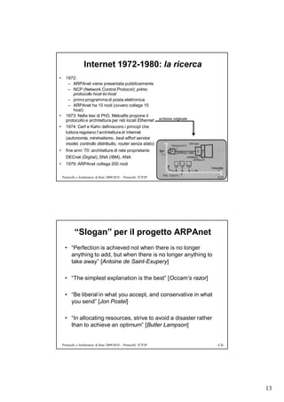Internet 1972-1980: la ricerca
•     1972:
       – ARPAnet viene presentata pubblicamente
       – NCP (Network Control Protocol): primo
           protocollo host-to-host
       – primo programma di posta elettronica
       – ARPAnet ha 15 nodi (ovvero collega 15
           host)
•     1973: Nella tesi di PhD, Metcalfe propone il
      protocollo e architettura per reti locali Ethernet              schema originale

•     1974: Cerf e Kahn definiscono i principî che
      tuttora regolano l’architettura di Internet
      (autonomia, minimalismo, best effort service
      model, controllo distribuito, router senza stato)
•     fine anni ’70: architetture di rete proprietarie:
      DECnet (Digital), SNA (IBM), XNA
•     1979: ARPAnet collega 200 nodi


    Protocolli e Architetture di Rete 2009/2010 – Protocolli TCP/IP                      4.25




             “Slogan” per il progetto ARPAnet
      • “Perfection is achieved not when there is no longer
        anything to add, but when there is no longer anything to
        take away” [Antoine de Saint-Exupery]

      • “The simplest explanation is the best” [Occam’s razor]

      • “Be liberal in what you accept, and conservative in what
        you send” [Jon Postel]

      • “In allocating resources, strive to avoid a disaster rather
        than to achieve an optimum” [Butler Lampson]


    Protocolli e Architetture di Rete 2009/2010 – Protocolli TCP/IP                      4.26




                                                                                                13
 