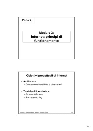 Parte 2



                                          Modulo 3:
                       Internet: principi di
                         funzionamento




             Obiettivi progettuali di Internet
  • Architettura
    – Connettere diversi host e diverse reti


  • Tecniche di trasmissione
     – Store-and-forward
     – Packet switching




Protocolli e Architetture di Rete 2009/2010 – Protocolli TCP/IP   2.32




                                                                         16
 
