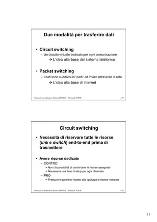 Due modalità per trasferire dati


  • Circuit switching
        – Un circuito virtuale dedicato per ogni comunicazione
                    L’idea alla base del sistema telefonico


  • Packet switching
        – I dati sono suddivisi in “parti” ed inviati attraverso la rete
                    L’idea alla base di Internet



Protocolli e Architetture di Rete 2009/2010 – Protocolli TCP/IP                      4.37




                                  Circuit switching
  • Necessità di riservare tutte le risorse
    (link e switch) end-to-end prima di
    trasmettere

  • Avere risorse dedicate
        – CONTRO
               Non c’è possibilità di condividere le risorse assegnate
               Necessaria una fase di setup per ogni chiamata
        – PRO
               Prestazioni garantite rispetto alla tipologia di risorse riservate


Protocolli e Architetture di Rete 2009/2010 – Protocolli TCP/IP                      4.38




                                                                                            19
 
