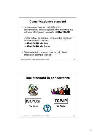 Comunicazione e standard
  • La comunicazione tra nodi differenti e,
    possibilmente, basati su piattaforme hardware e/o
    software eterogenee necessita di STANDARD

  • L’informatica, da sempre, conosce due modi per
    arrivare ad uno standard
     – STANDARD de iure
     – STANDARD de facto

  • Gli standard di comunicazioni tra calcolatori
    offrono un esempio “storico”
Protocolli e Architetture di Rete 2009/2010 – Protocolli TCP/IP                2.3




           Due standard in concorrenza




           ISO/OSI                                                TCP/IP
                  (de iure)                                       (de facto)



Protocolli e Architetture di Rete 2009/2010 – Protocolli TCP/IP                2.4




                                                                                     2
 