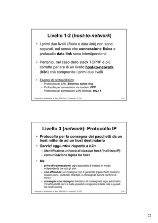 Livello 1-2 (host-to-network)
  • I primi due livelli (fisico e data link) non sono
    separati, nel senso che connessione fisica e
    protocollo data link sono interdipendenti

  • Pertanto, nel caso dello stack TCP/IP è più
    corretto parlare di un livello host-to-network
    (h2n) che comprende i primi due livelli

  • Esempi di protocolli h2n:
        – Protocollo per LAN: Ethernet, token-ring
        – Protocollo per connessioni via modem: PPP
        – Protocollo per connessioni LAN wireless: 802.11

Protocolli e Architetture di Rete 2009/2010 – Protocolli TCP/IP                      2.43




          Livello 3 (network): Protocollo IP
  • Protocollo per la consegna dei pacchetti da un
    host mittente ad un host destinatario
  • Servizi aggiuntivi rispetto a h2n
        – identificativo univoco di ciascun host (indirizzo IP)
        – comunicazione logica tra host
  • Ma
        – privo di connessione: ogni pacchetto è trattato in modo
          indipendente da tutti gli altri
        – non affidabile: la consegna non è garantita (i pacchetti possono
          essere persi, duplicati, ritardati, o consegnati senza l’ordine di
          invio)
        – consegna con impegno: tentativo di consegnare ogni pacchetto
          (l’inaffidabilità deriva dalle possibili congestioni della rete o guasti
          dei nodi/router)
Protocolli e Architetture di Rete 2009/2010 – Protocolli TCP/IP                      2.44




                                                                                            22
 