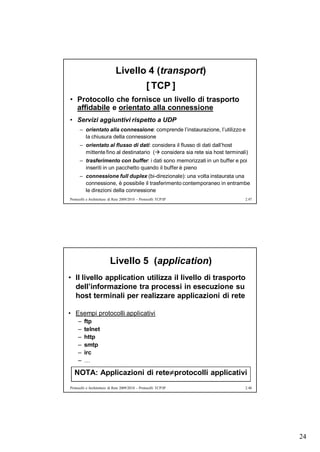 Livello 4 (transport)
                                                  [ TCP ]
• Protocollo che fornisce un livello di trasporto
  affidabile e orientato alla connessione
• Servizi aggiuntivi rispetto a UDP
      – orientato alla connessione: comprende l’instaurazione, l’utilizzo e
        la chiusura della connessione
      – orientato al flusso di dati: considera il flusso di dati dall’host
        mittente fino al destinatario ( considera sia rete sia host terminali)
      – trasferimento con buffer: i dati sono memorizzati in un buffer e poi
        inseriti in un pacchetto quando il buffer è pieno
      – connessione full duplex (bi-direzionale): una volta instaurata una
        connessione, è possibile il trasferimento contemporaneo in entrambe
        le direzioni della connessione
Protocolli e Architetture di Rete 2009/2010 – Protocolli TCP/IP              2.47




                          Livello 5 (application)
• Il livello application utilizza il livello di trasporto
  dell’informazione tra processi in esecuzione su
  host terminali per realizzare applicazioni di rete

• Esempi protocolli applicativi
     –   ftp
     –   telnet
     –   http
     –   smtp
     –   irc
     –   …

  NOTA: Applicazioni di reteprotocolli applicativi
Protocolli e Architetture di Rete 2009/2010 – Protocolli TCP/IP              2.48




                                                                                    24
 