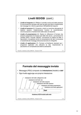 Livelli ISO/OSI (cont.)
  • Livello di trasporto (4): Effettua il controllo end-to-end della sessione
    di comunicazione (accesso alla rete da parte del client e trasferimento
    dei messaggi tra i client) e garantisce l’affidabilità del trasporto
  • Livello di sessione (5): Consente a utenti su macchine eterogenee di
    stabilire sessioni, implementando funzioni di coordinamento,
    sincronizzazione e mantenimento dello stato (di sessione)
  • Livello di presentazione (6): Risolve le differenze di formato che
    possono presentarsi tra diversi nodi della rete (ad es., conversione tra
    caratteri ASCII, Unicode, EBCDC, conversione di codifica tra little- e
    big-endian), ma gestisce anche la compressione dei dati, la sicurezza
    e l’autenticità dei messaggi attraverso tecniche di crittografia
  • Livello di applicazione (7): Fornisce un’interfaccia standard per i
    programmi applicativi che utilizzano la rete, mascherando le
    peculiarità e la complessità del sistema sottostante

Protocolli e Architetture di Rete 2009/2010 – Protocolli TCP/IP                                        2.11




            Formato del messaggio inviato
• Messaggio (PDU) composto da intestazione (header) e dati
• Ogni livello aggiunge una propria intestazione

                   Intestazione del livello collegamento dati
                            Intestazione del livello rete
                                        Intestazione del livello trasporto
                                                 Intestazione del livello sessione
                                                             Intestazione del livello presentazione
                                                                   Intestazione del livello applicazioni


                                                                  Dati

                                     Insieme di bit inviati sulla rete

Protocolli e Architetture di Rete 2009/2010 – Protocolli TCP/IP                                        2.12




                                                                                                              6
 