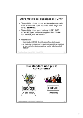 Altro motivo del successo di TCP/IP
  • Disponibilità di una buona implementazione dello
    stack in versione open source a metà degli anni
    ’80 su BSD Unix
  • Disponibilità di un buon insieme di API (BSD
    socket API) per sviluppare applicazioni di rete:
    non perfette, ma funzionanti

  • Al contrario,
        – il comitato ISO/OSI definì le specifiche dello stack
        – le implementazioni funzionanti delle specifiche ISO/OSI
          erano molto in ritardo rispetto a quelle già disponibili
          TCP/IP

Protocolli e Architetture di Rete 2009/2010 – Protocolli TCP/IP                1.17




                  Due standard non più in
                       concorrenza




           ISO/OSI                                                TCP/IP
                  (de iure)                                       (de facto)



Protocolli e Architetture di Rete 2009/2010 – Protocolli TCP/IP                1.18




                                                                                      9
 