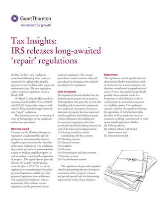 Tax Insights:
IRS releases long-awaited
‘repair’ regulations
On Dec. 23, 2011, new regulations             proposed regulations. The revenue               Betterments
were issued addressing when costs are         procedures contain transition rules and         The regulations provide specific rules for
required to be capitalized to tangible        procedures for changing to the methods          determining whether expenditures result
property or may be deducted as repair and     described in the regulations.                   in a betterment of a unit of property and
maintenance costs. The new regulations                                                        therefore would result in capitalization of
replace proposed regulations issued in        Units of property                               costs. Of note, the regulations specifically
March 2008.                                   The regulations provide detailed rules for      provide that an amount results in a
    On March 7, 2012, the IRS issued two      determining the proper unit of property.        betterment to a building if it results in
revenue procedures (Rev. Procs. 2012-19       Although these rules generally provide that     a betterment to a structural component
and 2012-20) that provide taxpayers with      a building and its structural components        or a building system. The regulations
rules for filing method changes under the     are a single unit of property, the tests to     contain a number of examples to illustrate
new “repair” regulations.                     determine if property has been improved         the application of the betterment rules.
    This document provides a summary of       must be applied to the building structure       Included in the examples are three fact
some of the highlights of the regulations     (which is defined as the building and           situations involving costs incurred by retail
and revenue procedures.                       its structural components other than            stores that the regulations label as:
                                              specifically identified building systems) and   (1)	 building refresh,
What was issued                               each of the following building systems:         (2)	 building refresh with limited
Treasury and the IRS issued temporary         (1)	 Heating, ventilation and air                    improvement, and
regulations (regulations) that provide             conditioning (HVAC) systems                (3)	 substantial remodel.
guidance on amounts paid to improve           (2)	 Plumbing systems
tangible property (commonly referred to       (3)	 Electrical systems
as the repair regulations). The regulations   (4)	Escalators
also provide guidance on amounts paid to      (5)	Elevators
acquire or produce tangible property, as      (6)	 Fire-protection and alarm systems
well as guidance regarding the disposition    (7)	 Security systems
of property. The regulations are generally    (8)	 Gas distribution systems
effective for taxable years beginning
on or after Jan. 1, 2012. The text of the         The regulations also provide expanded
regulations was simultaneously issued as      rules for determining the unit of property
proposed regulations and the previous         in situations where property is leased
proposed regulations were withdrawn.          and provide special rules for determining
The regulations include rules that are        improvement costs in lease situations.
significantly different from current
regulations and the previously issued
 