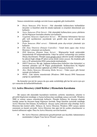 Sunucu sistemlerinin sunduğu servisler kısaca aşağıdaki gibi özetlenebilir:











Dosya Sunucusu (File Server) : Etki alanındaki kullanıcıların kullandıkları
dosyaları ve klasörleri ortak bir alanda toplamak ve erişimleri düzenlemek için
kullanılır.
Yazıcı Sunucusu (Print Server) : Etki alanındaki kullanıcıların yazıcı çıktılarını
tek bir bilgisayar üzerinden almaları için kullanılır.
Uygulama Sunucusu (Application Server) : IIS (Internet Information Servise)
gibi web sayfalarımızı yayınlamak için gerekli olan servisi sunmak için
kullanılır.
Posta Sunucusu (Mail server) : Elektronik posta alış-verişini yönetmek için
kullanılır.
Etki Alanı Yöneticisi (Domain Controller) : Temel dizin yapısı olan Avtice
Directory’i yönetmek için kullanılır.
DNS Sunucusu (Domain Name Server) : Bilgisayarlar kendi aralarındaki
iletişimlerinde IP kullanmaktadırlar. Fakat bu işimizi zorlaştırdığı için isimlere
ihtiyaç duyulmuştur. Örneğin www.google.com.tr adresini açmak istediğimizde
bu adresin bağlı olduğu IP adresi yerine direkt ismini yazıyor. Bu örnekteki gibi
isim ve IP eşlemelerinin DNS sunucularda tutulmaktadır.
DHCP Sunucusu: Bir ağa bağlanan kullanıcıların birbirileri olan iletişimleri ve
internete çıkmaları için IP bilgisi gerekmektedir. Kullanıcıların bu bilgileri
otomatik olarak almaları sağlamak için DHCP sunucusu kullanılır.
Akıcı Medya Sunucusu (Streaming Media Server) : Video yayını gibi hizmet
sunmak için kullanılır.
WINS : Eski işletim sistemlerinde (Windows 2000 öncesi) DNS Sunucusun
yaptığı işi yapmaktadır.

Bu hizmetler için tek bir sunucu da aynı anda verilebildiği gibi her bir servis için ayrı
ayrı sunucular da kullanılabilmektedir.

1.1. Active Directory (Aktif Rehber ) Hizmetinin Kurulumu
Bir sunucu etki alanındaki kaynakların isimlerini, yerlerini, tanımlarını, yönetim ve
güvenlik bilgilerinin tutulduğu ve bunun kullanıcılara sunulduğu sunucu servisidir. Windows
2000 ve sonrası sunucu sistemlerinde kullanılır. Örneğin kullanıcı bir dosyaya ulaşmak
istediği zaman bu dosyanın hangi bilgisayar üzerinde, hangi klasörün içerisinde tutulduğu
Active Directory’den bulunur, bu kullanıcın dosyayı açma yetkisinin olup olmadığı Active
Directory’den kontrol edilir. Dolayısı ile Active Directory Windows 2003 sunucu işletim
sisteminin en önemli servisidir. Active Directory tüm ağın tek bir yerden yönetilmesini ve
kontrol edilmesini sağlar. Önce bu Active Directory servisini kuralım.


Bir Active Directory yüklemesini gerçekleştirmek için öncelikle Administrative
menüsünden Cofigure Your Server Wizard’ı seçiniz.

4

 