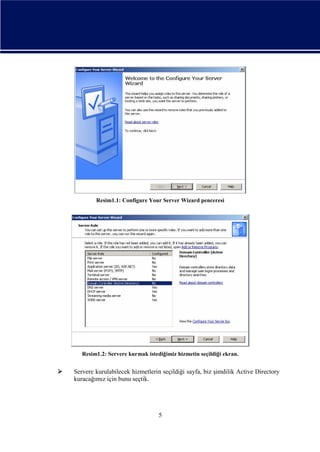 Resim1.1: Configure Your Server Wizard penceresi

Resim1.2: Servere kurmak istediğimiz hizmetin seçildiği ekran.



Servere kurulabilecek hizmetlerin seçildiği sayfa, biz şimdilik Active Directory
kuracağımız için bunu seçtik.

5

 