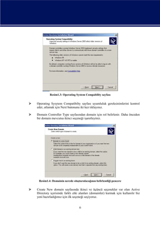 Resim1.3: Operating System Compability sayfası



Operating Sysytem Compatibilty sayfası uyumluluk gereksinimlerini kontrol
eder, atlamak için Next butonunu iki kez tıklayınız.



Domain Controller Type sayfasından domain için rol belirlenir. Daha önceden
bir domain mevcutsa ikinci seçeneği işaretleyiniz.

Resim1.4: Domainin nerede oluşturulacağının belirlendiği pencere



Create New domain sayfasında ikinci ve üçüncü seçenekler var olan Active
Directory içerisinde farklı etki alanları (domainler) kurmak için kullanılır biz
yeni hazırladığımız için ilk seçeneği seçiyoruz.
6

 