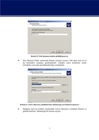 Resim1.5: Etki alanının isminin girildiği pencere



New Domain Name sayfasında domain isminizi yazınız. Etki alanı ismi en az
iki kelimeden oluşması gerekmektedir. İsimden sonra kullanılan uzantı
(örnekteki com) alan adı hakkında bilgi vermektedir.

Resim1.6: Active Directory günlüklerinin saklanacağı yeri belirleyen pencere



Database and Log Folders sayfasından Active Directory veritabanı klasorü ve
günlük klasörün saklanacağı bir konum seçiniz.

7

 