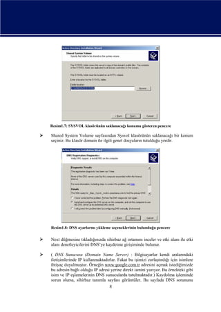 Resim1.7: SYSVOL klasörünün saklanacağı konumu gösteren pencere



Shared System Volume sayfasından Sysvol klasörünün saklanacağı bir konum
seçiniz. Bu klasör domain ile ilgili genel dosyaların tutulduğu yerdir.

Resim1.8: DNS ayarlarını yükleme seçeneklerinin bulunduğu pencere



Next düğmesine tıkladığınızda sihirbaz ağ ortamını inceler ve etki alanı ile etki
alanı denetleyicilerini DNS’ye kaydetme girişiminde bulunur.



( DNS Sunucusu (Domain Name Server) : Bilgisayarlar kendi aralarındaki
iletişimlerinde IP kullanmaktadırlar. Fakat bu işimizi zorlaştırdığı için isimlere
ihtiyaç duyulmuştur. Örneğin www.google.com.tr adresini açmak istediğimizde
bu adresin bağlı olduğu IP adresi yerine direkt ismini yazıyor. Bu örnekteki gibi
isim ve IP eşlemelerinin DNS sunucularda tutulmaktadır.) Kaydolma işleminde
sorun olursa, sihirbaz tanımla sayfası görüntüler. Bu sayfada DNS sorununu
8

 