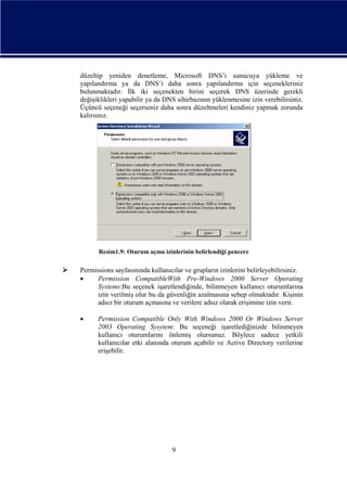 düzeltip yeniden denetleme, Microsoft DNS’i sunucuya yükleme ve
yapılandırma ya da DNS’i daha sonra yapılandırma için seçenekleriniz
bulunmaktadır. İlk iki seçenekten birini seçerek DNS üzerinde gerekli
değişiklikleri yapabilir ya da DNS sihirbazının yüklenmesine izin verebilirsiniz.
Üçüncü seçeneği seçerseniz daha sonra düzeltmeleri kendiniz yapmak zorunda
kalırsınız.

Resim1.9: Oturum açma izinlerinin belirlendiği pencere



Permissions sayfasınında kullanıcılar ve grupların izinlerini belirleyebilirsiniz.

Permission CompatibleWith Pre-Windows 2000 Server Operating
Systems:Bu seçenek işaretlendiğinde, bilinmeyen kullanıcı oturumlarına
izin verilmiş olur bu da güvenliğin azalmasına sebep olmaktadır. Kişinin
adsız bir oturum açmasına ve verilere adsız olarak erişimine izin verir.


Permission Compatible Only With Windows 2000 Or Windows Server
2003 Operating Sysytem: Bu seçeneği işaretlediğinizde bilinmeyen
kullanıcı oturumlarını önlemiş olursunuz. Böylece sadece yetkili
kullanıcılar etki alanında oturum açabilir ve Active Directory verilerine
erişebilir.

9

 