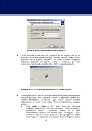 Resim1.10: Restore modunun şifresinin girildiği ekran



Active Directory hizmeti veren bir programdır ve her program gibi bir gün
bozulabilir. Bozulduğu zaman bilgisayarı Directory Services Restore Mode’da
başlatarak mevcut bilgileri kurtarabiliriz. Bu verileri kurtamak istediğinizde
kullamanız gerekecek olan parolayı yazınız ve onaylayınız. Bu parola
Administrator parolasından farklıdır sadece Restore modunda kullanılır.

Resim1.11: Active Directory oluşturulurken ekranda gösterilen pencere



Next düğmesi tıkladıktan sonra Yükleme seçeneklerini gözden geçeceğini ekran
karşınıza gelecektir. Next düğmesini yeniden tıkladığınızda sihirbaz daha
önceden belirlediğimiz seçeneklere
göre Active Directory hizmetini
yükleyecektir. Bu işlem birkaç dakika sürebilir. Seçenekleriniz aşağıdaki
gibidir.

Daha önceki seçeneklerden DNS server hizmetinin yüklenmesi
gerektiğini belirlediyseniz, sunucu bu noktada bir DNS server olarak da
yapılandırılır. Sihirbaz , sunucunun, dinamik bir IP adresi
kullanmamasını sağlamak için denetim yapar. Kullanıyorsa, Choose
Connection iletişim kutusunu görürsünüz. Bir ağ bağlantısı seçtikten
sonra Properties’i tıkladıktan sonra Internet Protocol Properties iletişim
10

 
