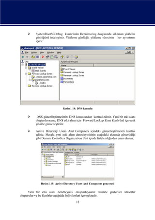 

SystemRoot%Debug klasörünün Dcpromo.log dosyasında saklanan yükleme
günlüğünü inceleyiniz. Yükleme günlüğü, yükleme sürecinin her ayrıntısını
içerir.

Resim1.14: DNS konsolu



DNS güncelleştirmelerini DNS konsolundan kontrol ediniz. Yeni bir etki alanı
oluşturduysanız, DNS etki alanı için Forward Lookup Zone klasörünü içerecek
şekilde güncelleştirilir.



Active Directory Users And Computers içindeki güncelleştirmeleri kontrol
ediniz. Mesela yeni etki alanı denetleyicisinin aşağıdaki ekranda gösterildiği
gibi Domain Contollers Organization Unit içinde listelendiğinden emin olunuz.

Resim1.15: Active Directory Users And Computers penceresi

Yeni bir etki alanı denetleyicisi oluşturduysanız resimde gösterilen klasörler
oluşturulur ve bu klasörler aşağıdda belirtilenleri içermektedir.
12

 