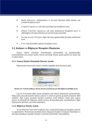 

Builtin kapsayıcısı, Administrators ve Account Operators dâhil yönetim için
yerleşik hesaplarını içerir.



Computers kapsayıcısı, etki alanı için bilgisayar hesaplarını içerir.



Domain Controllers kapsayıcısı, etki alanı denetleyicisi hesaplarını içerir ve
yüklediğiniz etki alanı denetleyicisi için bir hesap içermelidir.



Foreing Security Principals, diğer etki alanı ağaçlarındaki güvenlik yetkililerini
içerir.



Users, etki alanındaki kullanıcı hesaplarını içerir.

1.2. Kulanıcı ve Bilgisayar Hesapları Oluşturma
Sunucu işletim sisteminin kontrolündeki (domaindeki) ağ kaynaklarından
yararlanabilmek için sunucu işletim sistemi içerisinde oturum açmak gerekir bu işleme log
on işlemi denir.

1.2.1. Sunucu İşletim Sisteminde Oturum Açmak
Bilgisayarda oturum açma işlemi sırasında aşağıdaki ekran karşımıza gelir.

Resim1.16: Yeni bir kullanıcı adı ile oturum açamak için gerekli bilgilerin girildiği ekran

Log on to kısmında dâhil olmak istediğimiz etki alanını belirtmemiz gerekmektedir.
Daha sonra sunucuda tanımlı kullanıcı adımızı ve şifremizi girerek ağ işletim sistemine dâhil
olabiliriz. Eğer Logon kısmında domaini seçmesek, yerel kullanıcı olarak giriş yapmış
oluruz; bu durumda tek bilgisayar olarak çalışırız ağ kaynaklarından yayarlanamayız, diğer
bilgisayarları göremez, yazıcılara ulaşamayız.

1.2.2. Bilgisayar Hesabı Açmak
Active Directory Users and Computers aracı kullanılarak bilgisayar hesapları yönetilir
ve yapılandırılır. İlk kuruluşta otomatik olarak, bilgisayar hesapları Computers klasöründe ve
etki alanı denetleyici hesapları Domain Controllers klasöründe bulunmaktadır.

13

 