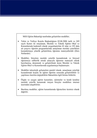 Milli Eğitim Bakanlığı tarafından geliştirilen modüller;


Talim ve Terbiye Kurulu Başkanlığının 02.06.2006 tarih ve 269
sayılı Kararı ile onaylanan, Mesleki ve Teknik Eğitim Okul ve
Kurumlarında kademeli olarak yaygınlaştırılan 42 alan ve 192 dala
ait çerçeve öğretim programlarında amaçlanan mesleki yeterlikleri
kazandırmaya yönelik geliştirilmiş öğrenme materyalleridir (Ders
Notlarıdır).



Modüller, bireylere mesleki yeterlik kazandırmak ve bireysel
öğrenmeye rehberlik etmek amacıyla öğrenme materyali olarak
hazırlanmış, denenmek ve geliştirilmek üzere Mesleki ve Teknik
Eğitim Okul ve Kurumlarında uygulanmaya başlanmıştır.



Modüller teknolojik gelişmelere paralel olarak, amaçlanan yeterliği
kazandırmak koşulu ile eğitim öğretim sırasında geliştirilebilir ve
yapılması önerilen değişiklikler Bakanlıkta ilgili birime bildirilir.



Örgün ve yaygın eğitim kurumları, işletmeler ve kendi kendine
mesleki yeterlik kazanmak isteyen bireyler modüllere internet
üzerinden ulaşabilirler.



Basılmış modüller, eğitim kurumlarında öğrencilere ücretsiz olarak
dağıtılır.

 