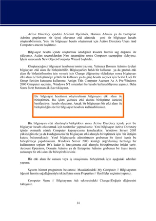 Active Directory içindeki Account Operators, Domain Admins ya da Enterprise
Admins gruplarının bir üyesi olursanız etki alanında
yeni bir bilgisayar hesabı
oluşturabilirsiniz. Yeni bir bilgisayar hesabı oluşturmak için Active Directory Users And
Computers aracını başlatınız.
Bilgisayar hesabı içinde oluşturmak istediğiniz klasörü farenin sağ düğmesi ile
tıklayınız. Açılan seçeneklerden New seçeneğine sonra Computer seçeneğine tıklayınız.
İşlem sonucunda New Object-Computer Wizard başlatılır.
Oluşturacağınız bilgisayar hesabının ismini yazınız. Yalnızca Domain Admins üyeleri
bilgisayarı etki alanı ile birleştirebilir. Bilgisayarları farklı bir kullanıcı ya da grubun etki
alanı ile birleştirilmesine izin vermek için Change düğmesine tıkladıktan sonra bilgisayarı
etki alanı ile birleştirmeye yetkili bir kullanıcı ya da grup hesabı seçmek için Select User Or
Group iletişim kutusunu kullanınız. Assign This Computer Account As A Pre-Windows
2000 Computer seçimini, Windows NT sistemleri bu hesabı kullanabiliyorsa yapınız. Daha
Sonra Next butonuna iki kez tıklayınız.
Bir bilgisayar hesabının oluşturulması bilgisayarı etki alanı ile
birleştirmez. Bu işlem yalnızca etki alanını birleştirme sürecini
basitleştiren hesabı oluşturur. Ancak bir bilgisayarı bir etki alanı ile
birleştirdiğinizde bir bilgisayar hesabını kullanabilirsiniz.

Bir bilgisayarı etki alanlarıyla birleştikten sonra Active Directory içinde yeni bir
bilgisayar hesabı oluşturmak için tanıtımlar yapmalısınız. Yeni bilgisayar Active Directory
içinde otomatik olarak Computer kapsayıcısına konulacaktır. Windows Server 2003
yüklediğinizde ya da kurduğunuzda bir bilgisayarı etki alanıyla birleştirmek için bir iletişim
kutusu bulunmaktadır. Yerel bilgisayarda administrator grubunun bir üyesi iseniz bu
birleştirmeyi yapabilirsiniz. Windows Server 2003 kimliği doğrulanmış herhangi bir
kullanıcının toplam 10’a kadar iş istasyonunu etki alanıyla birleştirmesine imkân verir.
Account Operators, Domain Admins ya da Enterprise Admins grubunun bir üyesi iseniz
sunucuyu bir etki alanı ile birleştirebilirsiniz.
Bir etki alanı ile sunucu veya iş istasyonunu birleştirmek için aşağıdaki adımları
yapınız:
System hizmet programını başlatınız. Masaüstündeki My Computer // Bilgisayarım
öğesini farenin sağ düğmesiyle tıkladıktan sonra Properties // Özellikler seçimini yapınız.
Computer Name // Bilgisayarın Adı sekmesindeki Change//Değiştir düğmesini
tıklayınız.

14

 