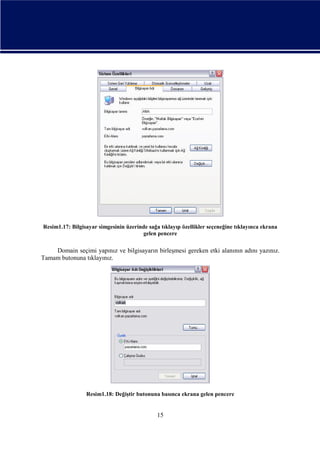 Resim1.17: Bilgisayar simgesinin üzerinde sağa tıklayıp özellikler seçeneğine tıklayınca ekrana
gelen pencere

Domain seçimi yapınız ve bilgisayarın birleşmesi gereken etki alanının adını yazınız.
Tamam butonuna tıklayınız.

Resim1.18: Değiştir butonuna basınca ekrana gelen pencere

15

 
