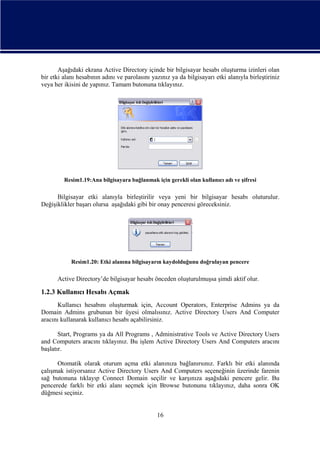 Aşağıdaki ekrana Active Directory içinde bir bilgisayar hesabı oluşturma izinleri olan
bir etki alanı hesabının adını ve parolasını yazınız ya da bilgisayarı etki alanıyla birleştiriniz
veya her ikisini de yapınız. Tamam butonuna tıklayınız.

Resim1.19:Ana bilgisayara bağlanmak için gerekli olan kullanıcı adı ve şifresi

Bilgisayar etki alanıyla birleştirilir veya yeni bir bilgisayar hesabı oluturulur.
Değişiklikler başarı olursa aşağıdaki gibi bir onay penceresi göreceksiniz.

Resim1.20: Etki alanına bilgisayarın kaydolduğunu doğrulayan pencere

Active Directory’de bilgisayar hesabı önceden oluşturulmuşsa şimdi aktif olur.

1.2.3 Kullanıcı Hesabı Açmak
Kullanıcı hesabını oluşturmak için, Account Operators, Enterprise Admins ya da
Domain Admins grubunun bir üyesi olmalısınız. Active Directory Users And Computer
aracını kullanarak kullanıcı hesabı açabilirsiniz.
Start, Programs ya da All Programs , Administrative Tools ve Active Directory Users
and Computers aracını tıklayınız. Bu işlem Active Directory Users And Computers aracını
başlatır.
Otomatik olarak oturum açma etki alanınıza bağlanırsınız. Farklı bir etki alanında
çalışmak istiyorsanız Active Directory Users And Computers seçeneğinin üzerinde farenin
sağ butonuna tıklayıp Connect Domain seçilir ve karşınıza aşağıdaki pencere gelir. Bu
pencerede farklı bir etki alanı seçmek için Browse butonunu tıklayınız, daha sonra OK
düğmesi seçiniz.

16

 