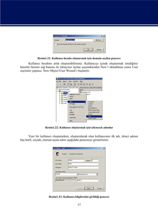 Resim1.21: Kullanıcı hesabı oluşturmak için domain seçilen pencere

Kullanıcı hesabını artık oluşturabilirsiniz. Kullanıcıyı içinde oluşturmak istediğiniz
klasörü farenin sağ butonu ile tıklayınız açılan seçeneklerden New’i tıkladıktan sonra User
seçimini yapınca New Object-User Wizard’ı başlatılır.

Resim1.22: Kullanıcı oluşturmak için izlenecek adımlar

Yeni bir kullanıcı oluştururken, oluşturulacak olan kullanıcının ilk adı, ikinci adının
baş harfi, soyadı, oturum açma adını aşağıdaki pencereye girmelisiniz.

Resim1.23: Kullanıcı bilgilerinin girildiği pencere

17

 