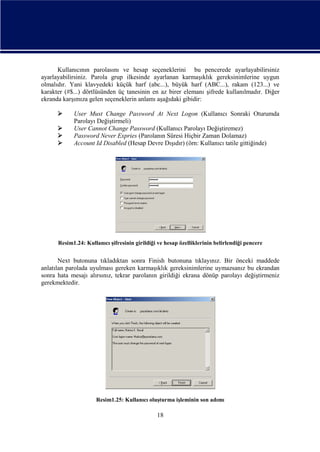 Kullanıcının parolasını ve hesap seçeneklerini bu pencerede ayarlayabilirsiniz
ayarlayabilirsiniz. Parola grup ilkesinde ayarlanan karmaşıklık gereksinimlerine uygun
olmalıdır. Yani klavyedeki küçük harf (abc...), büyük harf (ABC...), rakam (123...) ve
karakter (#$...) dörtlüsünden üç tanesinin en az birer elemanı şifrede kullanılmadır. Diğer
ekranda karşımıza gelen seçeneklerin anlamı aşağıdaki gibidir:





User Must Change Password At Next Logon (Kullanıcı Sonraki Oturumda
Parolayı Değiştirmeli)
User Cannot Change Password (Kullanıcı Parolayı Değiştiremez)
Password Never Expries (Parolanın Süresi Hiçbir Zaman Dolamaz)
Account Id Disabled (Hesap Devre Dışıdır) (örn: Kullanıcı tatile gittiğinde)

Resim1.24: Kullanıcı şifresinin girildiği ve hesap özelliklerinin belirlendiği pencere

Next butonuna tıkladıktan sonra Finish butonuna tıklayınız. Bir önceki maddede
anlatılan parolada uyulması gereken karmaşıklık gereksinimlerine uymazsanız bu ekrandan
sonra hata mesajı alırsınız, tekrar parolanın girildiği ekrana dönüp parolayı değiştirmeniz
gerekmektedir.

Resim1.25: Kullanıcı oluşturma işleminin son adımı

18

 