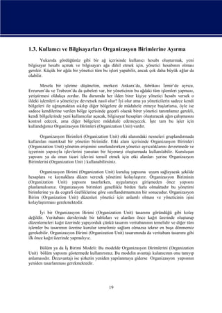 1.3. Kullanıcı ve Bilgisayarları Organizasyon Birimlerine Ayırma
Yukarıda gördüğünüz gibi bir ağ içerisinde kullanıcı hesabı oluşturmak, yeni
bilgisayar hesabı açmak ve bilgisayarı ağa dâhil etmek için, yönetici hesabının olması
gerekir. Küçük bir ağda bir yönetici tüm bu işleri yapabilir, ancak çok daha büyük ağlar da
olabilir.
Mesela bir işletme düşünelim, merkezi Ankara’da, fabrikası İzmir’de ayrıca,
Erzurum’da ve Trabzon’da da şubeleri var, bir yöneticinin bu ağdaki tüm işlemleri yapması,
yetiştirmesi oldukça zordur. Bu durumda her ilden birer kişiye yönetici hesabı versek o
ildeki işlemleri o yöneticiye devretsek nasıl olur? İyi olur ama ya yöneticilerin sadece kendi
bölgeleri ile uğraşmaktan sıkılıp diğer bölgelere de müdahele etmeye başlarlarsa, öyle ise
sadece kendilerine verilen bölge içerisinde geçerli olacak birer yönetici tanımlamız gerekli,
kendi bölgelerinde yeni kullanıcılar açacak, bilgisayar hesapları oluşturacak ağın çalışmasını
kontrol edecek, ama diğer bölgelere müdahale edemeyecek. İşte tam bu işler için
kullandığımız Organizasyon Birimleri (Organization Unit) vardır.
Organizasyon Birimleri (Organization Unit) etki alanındaki nesneleri gruplandırmada
kullanılan mantıksal bir yönetim birimidir. Etki alanı içerisinde Organizasyon Birimleri
(Organization Unit) yönetim erişimini sınırlandırırken yönetici ayrıcalıklarını devretmede ve
işyerinin yapısıyla işlevlerini yansıtan bir hiyerarşi oluşturmada kullanılabilir. Kuruluşun
yapısını ya da onun ticari işlevini temsil etmek için etki alanları yerine Organizasyon
Birimlerini (Organization Unit ) kullanabilirsiniz.
Organizasyon Birimi (Organization Unit) kuruluş yapısına uyum sağlayacak şekilde
hesaplara ve kaynaklara düzen vererek yönetimi kolaylaştırır. Organizasyon Biriminin
(Organization Unit) yapısını tasarlarken, uygulamaya girişmeden önce yapısını
planlamalısınız. Organizasyon birimleri genellikle birden fazla olmaktadır bu yönetimi
birimlerine ya da cografi özelliklerine göre sınıflandırmamızın bir sonucudur. Organizasyon
Birim (Organization Unit) düzenleri yönetici için anlamlı olması ve yöneticinin işini
kolaylaştırması gerekmektedir.
İyi bir Organizasyon Birimi (Organization Unit) tasarımı göründüğü gibi kolay
değildir. Veritabanı derslerinde bir tabloları ve alanları önce kağıt üzerinde oluşturup
düzenlemeleri kağıt üzerinde yapıyorduk çünkü tasarım veritabanının temelidir ve diğer tüm
işlemler bu tasarımın üzerine kurulur temelimiz sağlam olmazsa tekrar en başa dönmemiz
gerekebilir. Organizasyon Birimi (Organization Unit) tasarımında da veritabanı tasarımı gibi
ilk önce kağıt üzerinde yapmalıyız.
Bölüm ya da İş Birimi Modeli: Bu modelde Organizasyon Birimlerini (Organization
Unit) bölüm yapısını göstermede kullanırsınız. Bu modelin avantajı kulanıcının onu tanıyıp
anlamasıdır. Dezavantajı ise şirketin yeniden yapılanmaya giderse Organizasyon yapısının
yeniden tasarlanması gerekmektedir.

19

 