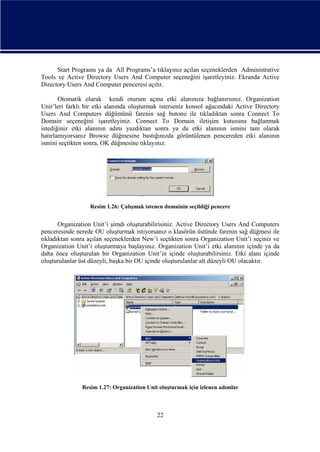 Start Programs ya da All Programs’a tıklayınız açılan seçeneklerden Administrative
Tools ve Active Directory Users And Computer seçeneğini işaretleyiniz. Ekranda Active
Directory Users And Computer penceresi açılır.
Otomatik olarak kendi oturum açma etki alanınıza bağlanırsınız. Organization
Unit’leri farklı bir etki alanında oluşturmak isterseniz konsol ağacındaki Active Directory
Users And Computers düğümünü farenin sağ butonu ile tıkladıktan sonra Connect To
Domain seçeneğini işaretleyiniz. Connect To Domain iletişim kutusuna bağlanmak
istediğiniz etki alanının adını yazdıktan sonra ya da etki alanının ismini tam olarak
hatırlamıyorsanız Browse düğmesine bastığınızda görüntülenen pencereden etki alanının
ismini seçtikten sonra, OK düğmesine tıklayınız.

Resim 1.26: Çalışmak istenen domainin seçildiği pencere

Organization Unit’i şimdi oluşturabilirisiniz. Active Directory Users And Computers
penceresinde nerede OU oluşturmak istiyorsanız o klasörün üstünde farenin sağ düğmesi ile
tıkladıktan sonra açılan seçeneklerden New’i seçtikten sonra Organization Unit’i seçiniz ve
Organization Unit’i oluşturmaya başlayınız. Organization Unit’i etki alanının içinde ya da
daha önce oluşturulan bir Organization Unit’in içinde oluşturabilirsiniz. Etki alanı içinde
oluşturulanlar üst düzeyli, başka bir OU içinde oluşturulanlar alt düzeyli OU olacaktır.

Resim 1.27: Organization Unit oluşturmak için izlenen adımlar

22

 