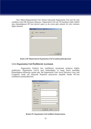 New Object-Organizational Unit iletişim kutusunda Organization Unit için bir isim
yazdıktan sonra OK butonuna tıklayınız. Organization Unit adı 256 karaktere kadar olabilir
ama oluşturduğunuz OU’nun işlevsel yapısı ya da yerine göre anlaşılır bir isim vermeniz
doğru olacaktır.

Resim 1.28: Oluşturulacak Organization Unit’in isminin girileceği menü

1.3.2. Organization Unit Özelliklerini Ayarlamak
Organization Unitlerin bazı özelliklerini ayarlayarak açıklayıcı bilgiler
gireblirsiniz. Organization Unit’in nasıl kullanıldığını ve hangi kesim tarafından
kullanıldığının bilimesine yardım eder. Bir Organization Uniti Active Directory Users And
Computers içinde çift tıklayarak Properties penceresine ulaşabilir burdan OU’nun
özelliklerini ayarlayabilirsiniz.

Resim1.29: Organization Unit özellikleri iletişim kutusu

23

 
