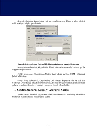General sekmesinde, Organization Unit hakkında bir metin açıklama ve adres bilgileri
dâhil açıklayıcı bilgiler girebilirsiniz.

Resim 1.30: Organization Unit özellikleri iletişim kutusunun managed by sekmesi

Management sekmesinde, Organization Unit’i yönetmekten sorumlu kullanıcı ya da
kişiyi belirleyebilirsiniz.
COM+ sekmesinde, Organization Unit’in üyesi olması gereken COM+ bölümünü
belirleyebilirsiniz.
Group Policy sekmesinde, Organization Unit içindeki kaynaklar için bir dizi ilke
belirleyen Group Policy Objects oluşturabilirsiniz. Bu ilkeler bilgisayarların ve kullanıcıların
çalışma ortamlarını denetler ve merkezî yönetim en önemli bileşenleridir.

1.4. Yönetim Araçlarını Kurma ve Ayarlarını Yapma
Bundan önceki modülde ağ yönetim destek araçlarının nasıl kurulacağı anlatılmıştı
bunlardan bazılarını kısaca burada tekrar edelim.

24

 