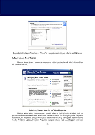 Resim 1.33: Configure Your Server Wizard’ın yapılandırılmak istenen rollerin seçildiği kısım

1.4.2. Manage Your Server
Manage Your Server, sunucuda oluşturulan rolleri yapılandırmak için kullanılabilen
bir yönetim aracıdır.

Resim1.34: Manage Your Server Wizard Penceresi

Manage Your Server, oluşturulmuş geçerli roller ve ilgili yönetim araçlara hızlı bir
şekilde ulaşılmasına imkan tanır. Rol adının solunda bulunan yukarı doğru çift ok simgesini
kullanarak, rol bilgilerini genişletebilir ya da daraltabilirsiniz. Sağ üst köşede, Administrative
Tools, Windows Update, Sysytem Properties iletişim kutusu, Help And Support için hızlı
26

 