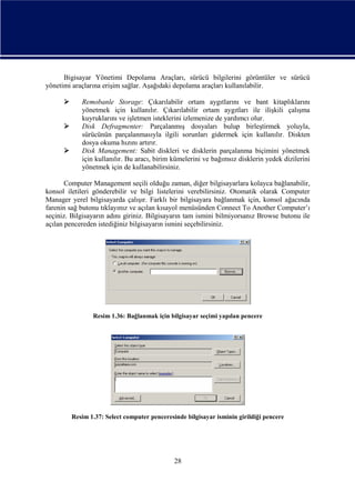 Bigisayar Yönetimi Depolama Araçları, sürücü bilgilerini görüntüler ve sürücü
yönetimi araçlarına erişim sağlar. Aşağıdaki depolama araçları kullanılabilir.




Remobanle Storage: Çıkarılabilir ortam aygıtlarını ve bant kitaplıklarını
yönetmek için kullanılır. Çıkarılabilir ortam aygıtları ile ilişkili çalışma
kuyruklarını ve işletmen isteklerini izlemenize de yardımcı olur.
Disk Defragmenter: Parçalanmış dosyaları bulup birleştirmek yoluyla,
sürücünün parçalanmasıyla ilgili sorunları gidermek için kullanılır. Diskten
dosya okuma hızını artırır.
Disk Management: Sabit diskleri ve disklerin parçalanma biçimini yönetmek
için kullanılır. Bu aracı, birim kümelerini ve bağımsız disklerin yedek dizilerini
yönetmek için de kullanabilirsiniz.

Computer Management seçili olduğu zaman, diğer bilgisayarlara kolayca bağlanabilir,
konsol iletileri gönderebilir ve bilgi listelerini verebilirsiniz. Otomatik olarak Computer
Manager yerel bilgisayarda çalışır. Farklı bir bilgisayara bağlanmak için, konsol ağacında
farenin sağ butonu tıklayınız ve açılan kısayol menüsünden Connect To Another Computer’ı
seçiniz. Bilgisayarın adını giriniz. Bilgisayarın tam ismini bilmiyorsanız Browse butonu ile
açılan pencereden istediğiniz bilgisayarın ismini seçebilirsiniz.

Resim 1.36: Bağlanmak için bilgisayar seçimi yapılan pencere

Resim 1.37: Select computer penceresinde bilgisayar isminin girildiği pencere

28

 