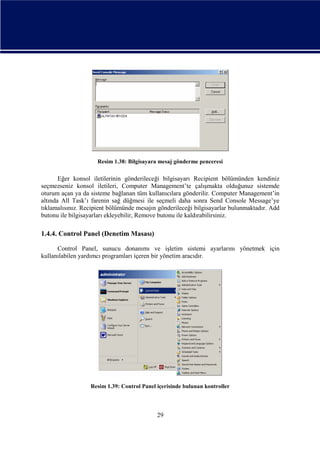 Resim 1.38: Bilgisayara mesaj gönderme penceresi

Eğer konsol iletilerinin gönderileceği bilgisayarı Recipient bölümünden kendiniz
seçmezseniz konsol iletileri, Computer Management’te çalışmakta olduğunuz sistemde
oturum açan ya da sisteme bağlanan tüm kullanıcılara gönderilir. Computer Management’in
altında All Task’ı farenin sağ düğmesi ile seçmeli daha sonra Send Console Message’ye
tıklamalısınız. Recipient bölümünde mesajın gönderileceği bilgisayarlar bulunmaktadır. Add
butonu ile bilgisayarları ekleyebilir, Remove butonu ile kaldırabilirsiniz.

1.4.4. Control Panel (Denetim Masası)
Control Panel, sunucu donanımı ve işletim sistemi ayarlarını yönetmek için
kullanılabilen yardımcı programları içeren bir yönetim aracıdır.

Resim 1.39: Control Panel içerisinde bulunan kontroller

29

 