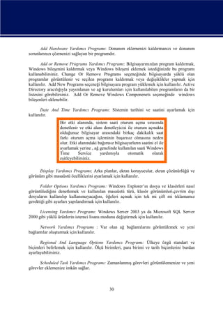 Add Hardware Yardımcı Programı: Donanım eklemenizi kaldırmanızı ve donanım
sorunlarınızı çözmenizi sağlayan bir programdır.
Add or Remove Programs Yardımcı Programı: Bilgisayarınızdan program kaldırmak,
Windows bileşenini kaldırmak veya Windows bileşeni eklemek istediğinizde bu programı
kullanabilirsiniz. Change Or Remove Programs seçeneğinde bilgisayarda yüklü olan
programlar görüntülenir ve seçilen programı kaldırmak veya değişiklikler yapmak için
kullanılır. Add New Programs seçeneği bilgisayara program yüklemek için kullanılır. Active
Directory aracılığıyla yayımlanan ve ağ kurulumları için kullanılabilen programların da bir
listesini görebilirsiniz. Add Or Remove Windows Componenets seçeneğinde windows
bileşenleri eklenebilir.
Date And Time Yardımcı Programı: Sistemin tarihini ve saatini ayarlamak için
kullanılır.
Bir etki alanında, sistem saati oturum açma sırasında
denetlenir ve etki alanı denetleyicisi ile oturum açmakta
olduğunuz bilgisayar arasındaki birkaç dakikalık saat
farkı oturum açma işleminin başarısız olmasına neden
olur. Etki alanındaki bağımsız bilgisayarların saatini el ile
ayarlamak yerine , ağ genelinde kullanılan saati Windows
Time
Service
yardımıyla
otomatik
olarak
eşitleyebilirsiniz.
Display Yardımcı Programı: Arka planlar, ekran koruyucular, ekran çözünürlüğü ve
görünüm gibi masaüstü özelliklerini ayarlamak için kullanılır.
Folder Options Yardımcı Programı: Windows Explorer’ın dosya ve klasörleri nasıl
görüntülediğini denetlemek ve kullanılan masaüstü türü, klasör görünümleri,çevrim dışı
dosyaların kullanılıp kullanımayacağını, öğeleri açmak için tek mi çift mi tıklamamız
gerektiği gibi ayarları yapılandırmak için kullanılır.
Licensing Yardımcı Programı: Windows Server 2003 ya da Microsoft SQL Server
2000 gibi yüklü ürünlerin istemci lisans modunu değiştirmek için kullanılır.
Network Yardımcı Programı : Var olan ağ bağlantılarını görüntülemek ve yeni
bağlantılar oluşturmak için kullanılır.
Regional And Language Options Yardımcı Programı: Ülkeye özgü standart ve
biçimleri belirlemek için kullanılır. Ölçü birimleri, para birimi ve tarih biçimlerini burdan
ayarlayabilirsiniz.
Scheduled Task Yardımcı Programı: Zamanlanmış görevleri görüntülemenize ve yeni
görevler eklemenize imkân sağlar.

30

 