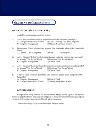 ÖLÇME VE DEĞERLENDİRME
ÖLÇME VE DEĞERLENDİRME
OBJEKTİF TEST (ÖLÇME SORULARI)
Aşağıdaki sorulara uygun cevapları veriniz.
1.

Active directory oluşturmak için aşağıdaki menülerden hangisine girmeliyiz ?
A) Configure Your Server Wizard
B) Active Directory User And Computers
C) Computer Management
D) Manage Your Server Wizard

2.

Organization Unit’i yönetmekten sorumlu kişi aşağıdaki sekmelerden hangisinde
atanır?
A) General
B) Managed By
C) Com +
D) Group By

3.

Active Directory’de belirli rolleri yapılandırmada kullanılan yönetim aracı hangisidir?
A) Manage Your Server Wizard
B) Configure Your Server Wizard
C) Computer Management
D) Control Panel

4.

Active Directory’de oluşturulan rollerin yönetimini sağlayan yönetim aracı hangisidir?
A) Manage Your Server Wizard
B) Configure Your Server Wizard
C) Computer Management
D) Control Panel

5.

Yerel ve uzak sistemleri yönetmek için kullanılan yöneti aracı aşşağıdakilerden
hangisidir.?
A) Computer Management
B) Control Panel
C) Configure Your Server Wizard
D) Manage Your Server Wizard

DEĞERLENDİRME
Cevaplarınızı cevap anahtarı ile karşılaştırınız. Doğru cevap sayınızı belirleyerek
kendinizi değerlendiriniz. Yanlış cevap verdiğiniz ya da cevap verirken tereddüt yaşadığınız
sorularla ilgili konuları faaliyete geri dönerek tekrar inceleyiniz.
Tüm sorulara doğru cevap verdiyseniz diğer faaliyete geçiniz.

32

 