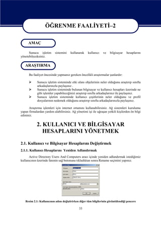 ÖĞRENME FAALİYETİ–2
ÖĞRENME FAALİYETİ–2
AMAÇ
Sunucu işletim
yönetebileceksiniz.

sistemini

kullanarak

kullanıcı

ve

bilgisayar

hesaplarını

ARAŞTIRMA
Bu faaliyet öncesinde yapmanız gereken öncelikli araştırmalar şunlardır:




Sunucu işletim sisteminde etki alanı objelerinin neler olduğunu araştırıp sınıfta
arkadaşlarınızla paylaşınız .
Sunucu işletim sisteminde bulunan bilgisayar ve kullanıcı hesapları üzerinde ne
gibi işlemler yapabileceğinizi araştırıp sınıfta arkadaşlarınız ile paylaşınız.
Sunucu işletim sisteminde kullanıcı çeşitlerinin neler olduğunu ve profil
dosyalarının nedemek olduğunu araştırıp sınıfta arkadaşlarınızla paylaşınız.

Araştırma işlemleri için internet ortamını kullanabilirsiniz. Ağ sistemleri kurulumu
yapan firmalardan yardım alabilirsiniz. Ağ yönetimi işi ile uğraşan yetkili kişilerden ön bilgi
edininiz.

2. KULLANICI VE BİLGİSAYAR
HESAPLARINI YÖNETMEK
2.1. Kullanıcı ve Bilgisayar Hesaplarını Değiştirmek
2.1.1. Kullanıcı Hesaplarını Yeniden Adlandırmak
Active Directory Users And Computers aracı içinde yeniden adlandırmak istediğimiz
kullanıcının üzerinde farenin sağ butonuna tıkladıktan sonra Rename seçimini yapınız.

Resim 2.1: Kullanıcının adını değiştirirken diğer tüm bilgilerinin görüntülendiği pencere

33

 
