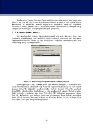 Bundan sonra Active Directory Users And Computers düzeltmeniz için hesap adını
gösterir. Var olan adı silip Remane User iletişim kutusunu açmak için enter tuşuna basınız.
Kullanıcının ad bilgilerinde istenilen değişiklikler yapıldıktan sonra OK düğmesine
tuklayınız. Kullanıcı oturumu açıksa kullanıcının oturumu kapatılmasını ve sonra yeni hesap
için yeniden oturum açma istediğini yapan bir uyarı görürsünüz.

2.1.2. Kullanıcı Hakları Atamak
Bir etki alanındaki kullanıcı ilkelerini düzenlemek için Active Directory Users And
Computers içindeki Group Policy Editör seçeneği kullanılarak düzenlenir. Etki alanı ya da
Organization Unit adını farenin sağ tuşu ile tıklayınız, Properties seçeneğini seçiniz, daha
sonra Group Policy seçeneğini seçiniz.

Resim 2.2: Akdeniz organizasyon biriminin özellikler penceresi

İşlem yapacağınız ilkeyi seçtikten sonra Edit butonuna tıklayınız. Yönetici haklarına
sahip olan kullanıcılar hem yeni Gorup Policy’ler oluşturabilirler hem de var olan Default
Domain Policy’de değişiklik yapabilmektedir. Default Domain Policy’de yapılacak
değişiklikler etki alanındaki tüm kullanıcı ve bilgisayarları etkileyecektir. Değişik gruplara
farklı policy’ler uygulamak için Goup Policy’leri OU bölümünde uygulayınız. Group
Policy’ler kullanıcılar veya kullanıcı gruplarına uygulanamaz. Local Policies seçeneğine
kadar inilerek buradan Computer Configuration, Windows Setings, Security Settings, Local
Policies ve User Rights Assigment’i değiştiriniz.

34

 