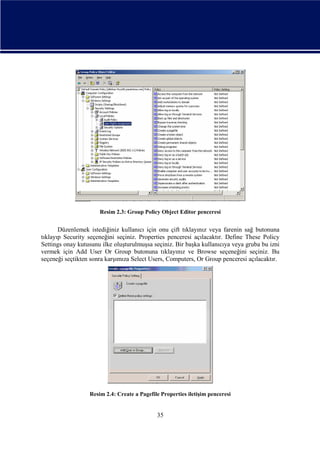Resim 2.3: Group Policy Object Editor penceresi

Düzenlemek istediğiniz kullanıcı için onu çift tıklayınız veya farenin sağ butonuna
tıklayıp Security seçeneğini seçiniz. Properties penceresi açılacaktır. Define These Policy
Settings onay kutusunu ilke oluşturulmuşsa seçiniz. Bir başka kullanıcıya veya gruba bu izni
vermek için Add User Or Group butonuna tıklayınız ve Browse seçeneğini seçiniz. Bu
seçeneği seçtikten sonra karşımıza Select Users, Computers, Or Group penceresi açılacaktır.

Resim 2.4: Create a Pagefile Properties iletişim penceresi

35

 