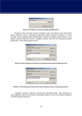 Resim 2.5: Kullanıcı ya da grup isminin girildiği pencere

Karşınıza çıkan pencerede çalışmak istediğiniz grup veya kullanıcı adını girip Check
Names butonunu seçiniz. Yapacağınız doğrulama gruplar, kullanıcı hesapları ve verilen
güvenlik izinleri doğrultusunda düzenlenmiştir. Eklemek istediğiniz hesap adlarını ya da
grupları seçip Ok butonuna basınız. Seçtiğiniz hesaplar Add User Or Group penceresinde
görülecektir. Tekrar OK butonuna basınız.

Resim 2.6: Bir önceki pencerede Browse butonuna basınca gelen iletişim penceresi

Resim 2.7: Bir önceki pencerede Check Names butonuna basınca ekrana gelen pencere

Yaptığınız seçimler Properties penceresinde görüntülenecektir. Eğer herhangi bir
yanlış yapıldıysa adını seçerek Remove seçeneğini tıklayınız. İzin verme işlemini bitirdikten
sonra OK butonuna tıklayınız.

36

 
