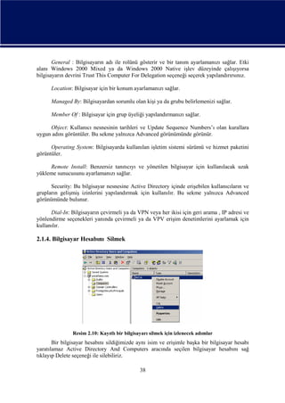 General : Bilgisayarın adı ile rolünü gösterir ve bir tanım ayarlamanızı sağlar. Etki
alanı Windows 2000 Mixed ya da Windows 2000 Native işlev düzeyinde çalışıyorsa
bilgisayarın devrini Trust This Computer For Delegation seçeneği seçerek yapılandırırsınız.
Location: Bilgisayar için bir konum ayarlamanızı sağlar.
Managed By: Bilgisayardan sorumlu olan kişi ya da grubu belirlemenizi sağlar.
Member Of : Bilgisayar için grup üyeliği yapılandırmanızı sağlar.
Object: Kullanıcı nesnesinin tarihleri ve Update Sequence Numbers’ı olan kurallara
uygun adını görüntüler. Bu sekme yalnızca Advanced görünümünde görünür.
Operating System: Bilgisayarda kullanılan işletim sistemi sürümü ve hizmet paketini
görüntüler.
Remote Install: Benzersiz tanıtıcıyı ve yönetilen bilgisayar için kullanılacak uzak
yükleme sunucusunu ayarlamanızı sağlar.
Security: Bu bilgisayar nesnesine Active Directory içinde erişebilen kullanıcıların ve
grupların gelişmiş izinlerini yapılandırmak için kullanılır. Bu sekme yalnızca Advanced
görünümünde bulunur.
Dial-In: Bilgisayarın çevirmeli ya da VPN veya her ikisi için geri arama , IP adresi ve
yönlendirme seçenekleri yanında çevirmeli ya da VPV erişim denetimlerini ayarlamak için
kullanılır.

2.1.4. Bilgisayar Hesabını Silmek

Resim 2.10: Kayıtlı bir bilgisayarı silmek için izlenecek adımlar

Bir bilgisayar hesabını sildiğimizde aynı isim ve erişimle başka bir bilgisayar hesabı
yaratılamaz Active Directory And Computers aracında seçilen bilgisayar hesabını sağ
tıklayıp Delete seçeneği ile silebiliriz.
38

 