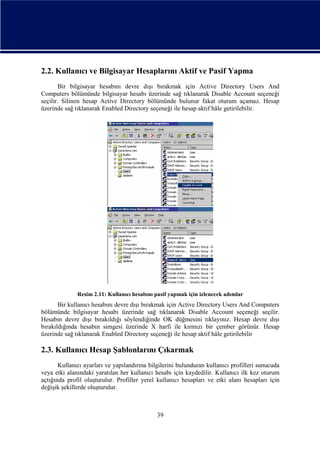 2.2. Kullanıcı ve Bilgisayar Hesaplarını Aktif ve Pasif Yapma
Bir bilgisayar hesabını devre dışı bırakmak için Active Directory Users And
Computers bölümünde bilgisayar hesabı üzerinde sağ tıklanarak Disable Account seçeneği
seçilir. Silinen hesap Active Directory bölümünde bulunur fakat oturum açamaz. Hesap
üzerinde sağ tıklanarak Enabled Directory seçeneği ile hesap aktif hâle getirilebilir.

Resim 2.11: Kullanıcı hesabını pasif yapmak için izlenecek adımlar

Bir kullanıcı hesabını devre dışı bırakmak için Active Directory Users And Computers
bölümünde bilgisayar hesabı üzerinde sağ tıklanarak Disable Account seçeneği seçilir.
Hesabın devre dışı bırakıldığı söylendiğinde OK düğmesini tıklayınız. Hesap devre dışı
bırakıldığında hesabın simgesi üzerinde X harfi ile kırmızı bir çember görünür. Hesap
üzerinde sağ tıklanarak Enabled Directory seçeneği ile hesap aktif hâle getirilebilir

2.3. Kullanıcı Hesap Şablonlarını Çıkarmak
Kullanıcı ayarları ve yapılandırma bilgilerini bulunduran kullanıcı profilleri sunucuda
veya etki alanındaki yaratılan her kullanıcı hesabı için kaydedilir. Kullanıcı ilk kez oturum
açtığında profil oluşturulur. Profiller yerel kullanıcı hesapları ve etki alanı hesapları için
değişik şekillerde oluşturulur.

39

 