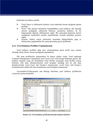 Kullanılan üç kullanıcı profili;





Yerel: Kayıt ve yüklemenin kullanıcı yerel makinede oturum açtığında yapılan
profildir.
Gezici: Etki alanının birimlerine kaydedildikten sonra kullanıcı etki alanında
oturum açıldığında yükleyerek kullanıcı ayarlarının kullanıcı ile bir
bilgisayardan diğerine yüklenmesini sağlar. Bir sunucudan başkasına oturum
açıldığında masaüstünü yeniden yapılandırmak zorunda kalmadan gezmeyi
sağlar.
Zorunlu: Sadece sistem yöneticileri tarafından değiştirilebilen grup ve
kullanıcılara uygulanabilen bir sunucuda tutulan gezici profillerdir.

2.3.1. Yerel Kullanıcı Profilleri Yapılandırmak
Yerel kullanıcı profilleri daha önce oluşturulmamış gezici profil veya zorunlu
olmadığı sürece ilk kez oturum açıldığında yapılandırılır.
Etki alanı profillerinin oluşturulması ile benzer yönleri vardır. Yerel makinede
Computer Management’ı başlattıktan sonra Local Users And Groups bölümüne giriniz. Bir
kullanıcı hesabını seçip çift tıklandıktan sonra Profiles seçeneğini seçip Profilin yolunu
belirtiniz. Etki alanı denetleyicilerinin yerel hesapları olmadığı için bir etki alanı
denetleyicisinde Local Users and Groups’a erişemezsiniz. Local Users and Groups’a
erişilmemesinin sebebi etki alan elemanlarının yerel hesapları olmamasıdır.
%systemDrive%Documents and Settings klasörüne yerel kullanıcı profillerinin
varsayılan ayarları kaydedilir.

Resim 2.12: Yerel kullanıcı profil dosyalarında bulunan klasörler

40

 