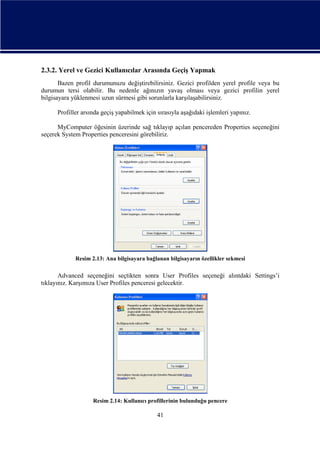 2.3.2. Yerel ve Gezici Kullanıcılar Arasında Geçiş Yapmak
Bazen profil durumunuzu değiştirebilirsiniz. Gezici profilden yerel profile veya bu
durumun tersi olabilir. Bu nedenle ağınızın yavaş olması veya gezici profilin yerel
bilgisayara yüklenmesi uzun sürmesi gibi sorunlarla karşılaşabilirsiniz.
Profiller arsında geçiş yapabilmek için sırasıyla aşağıdaki işlemleri yapınız.
MyComputer öğesinin üzerinde sağ tıklayıp açılan pencereden Properties seçeneğini
seçerek System Properties penceresini görebiliriz.

Resim 2.13: Ana bilgisayara bağlanan bilgisayarın özellikler sekmesi

Advanced seçeneğini seçtikten sonra User Profiles seçeneği alıntdaki Settings’i
tıklayınız. Karşımıza User Profiles penceresi gelecektir.

Resim 2.14: Kullanıcı profillerinin bulunduğu pencere

41

 